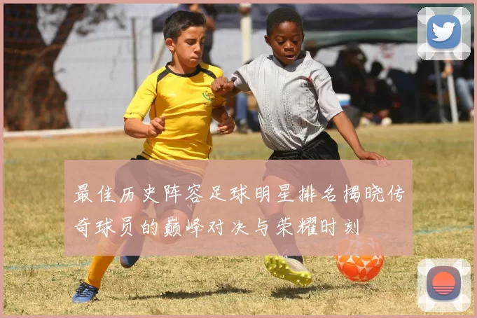 最佳历史阵容足球明星排名揭晓传奇球员的巅峰对决与荣耀时刻
