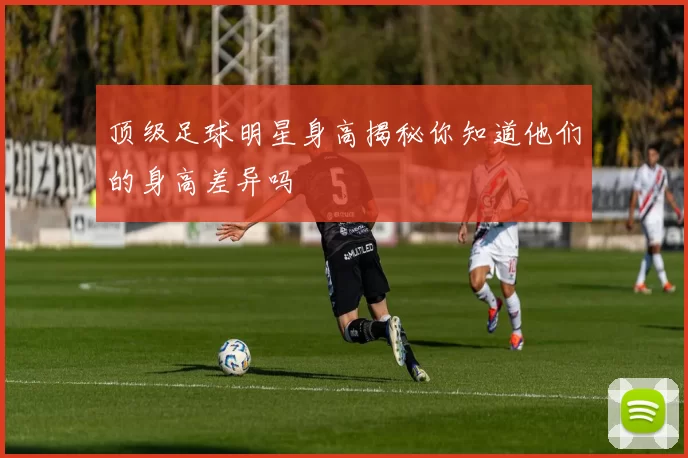 顶级足球明星身高揭秘你知道他们的身高差异吗