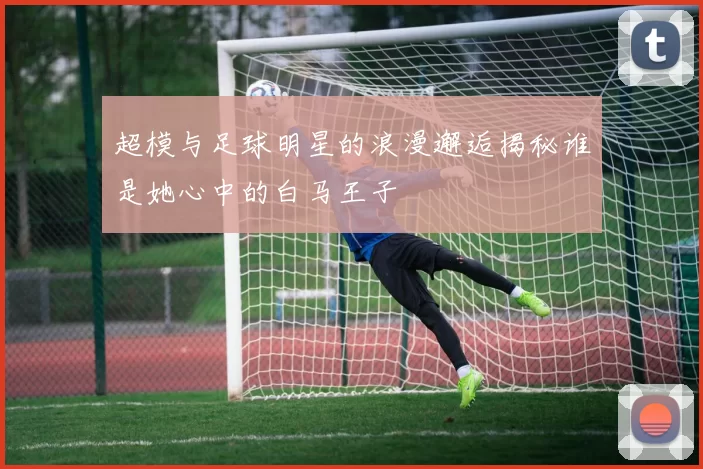 超模与足球明星的浪漫邂逅揭秘谁是她心中的白马王子