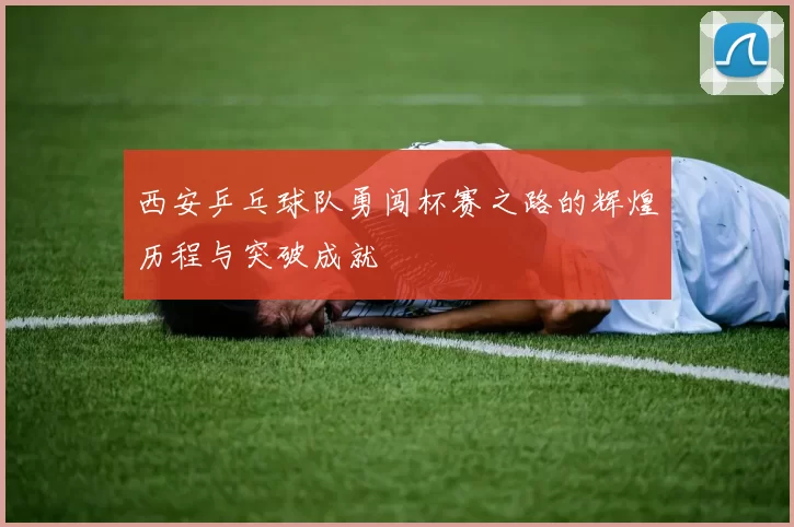 西安乒乓球队勇闯杯赛之路的辉煌历程与突破成就