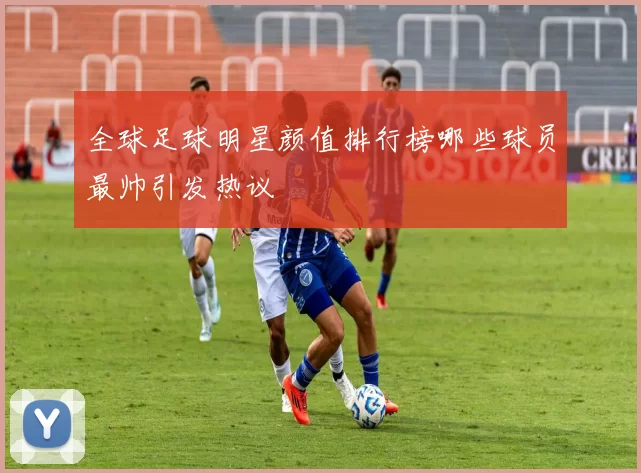 全球足球明星颜值排行榜哪些球员最帅引发热议