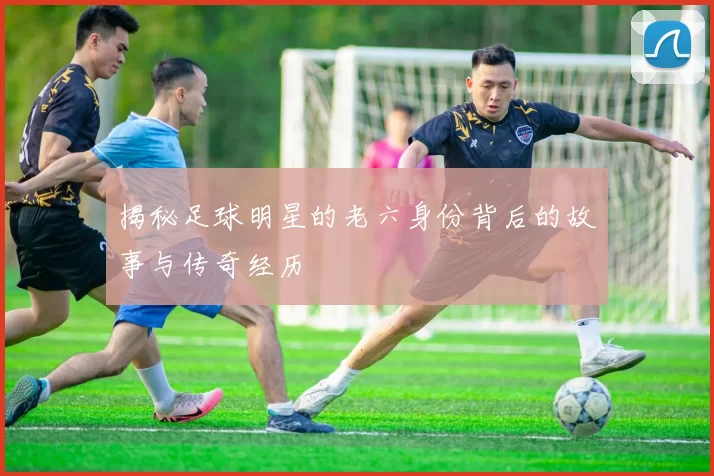 揭秘足球明星的老六身份背后的故事与传奇经历