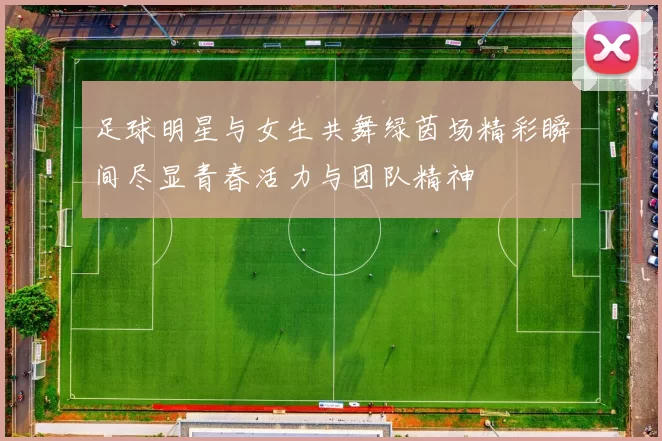 足球明星与女生共舞绿茵场精彩瞬间尽显青春活力与团队精神
