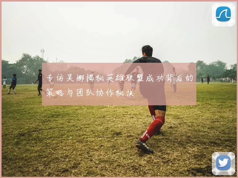 专访吴娜揭秘英雄联盟成功背后的策略与团队协作秘诀