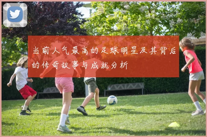当前人气最高的足球明星及其背后的传奇故事与成就分析