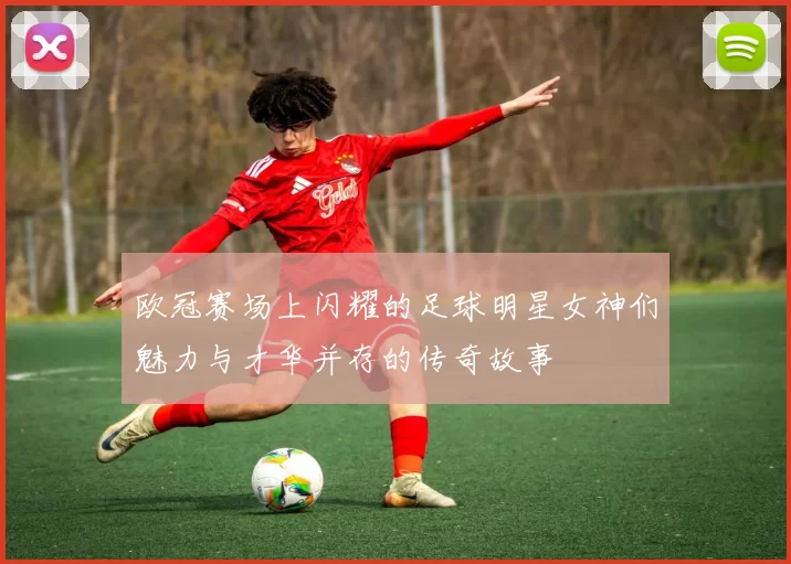 欧冠赛场上闪耀的足球明星女神们魅力与才华并存的传奇故事