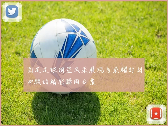 国足足球明星风采展现与荣耀时刻回顾的精彩瞬间合集
