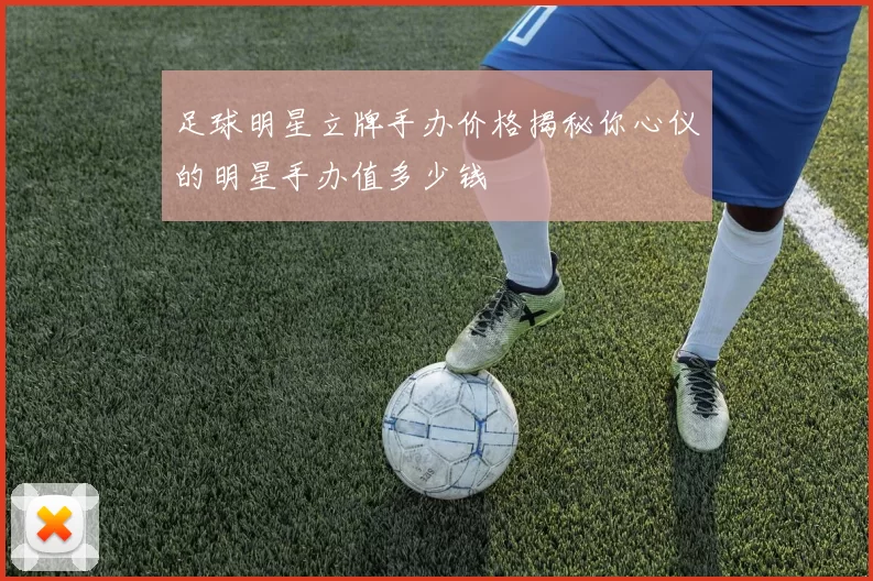 足球明星立牌手办价格揭秘你心仪的明星手办值多少钱
