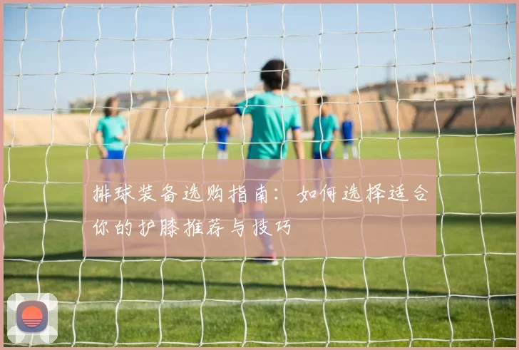 排球装备选购指南：如何选择适合你的护膝推荐与技巧