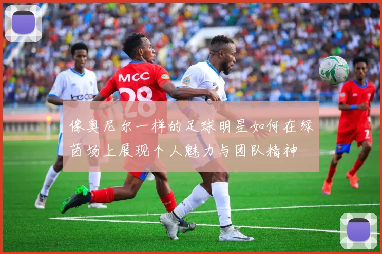 像奥尼尔一样的足球明星如何在绿茵场上展现个人魅力与团队精神