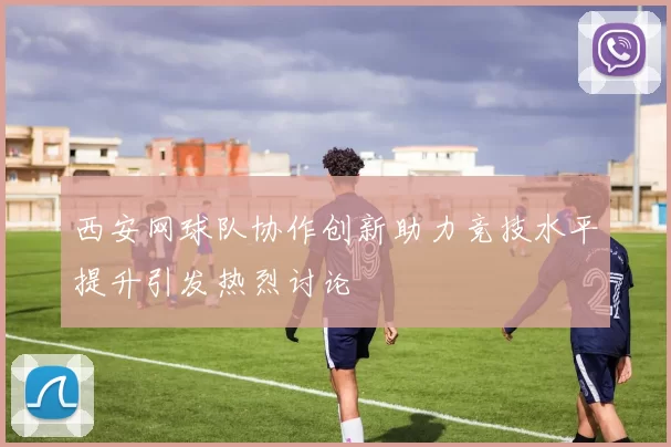 西安网球队协作创新助力竞技水平提升引发热烈讨论