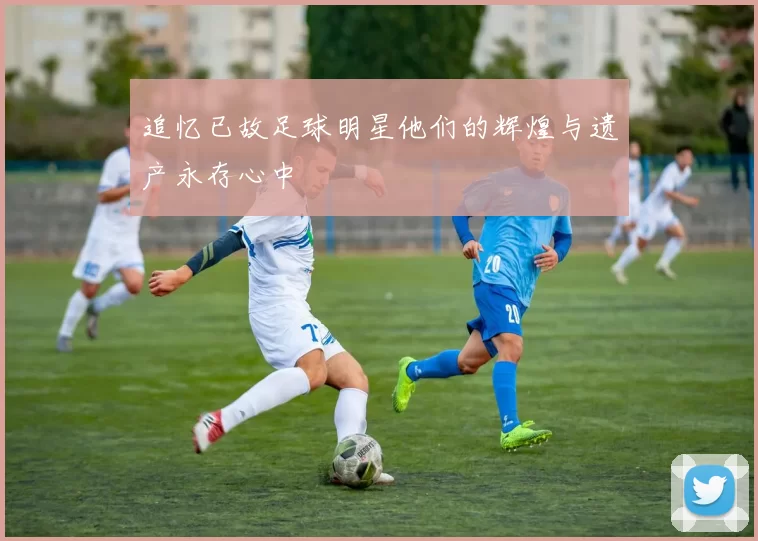 追忆已故足球明星他们的辉煌与遗产永存心中