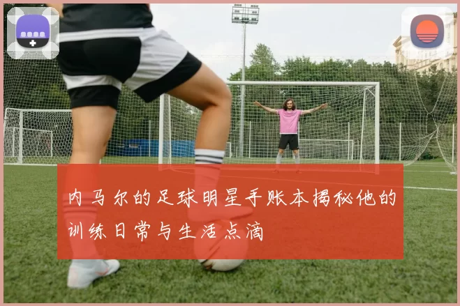 内马尔的足球明星手账本揭秘他的训练日常与生活点滴