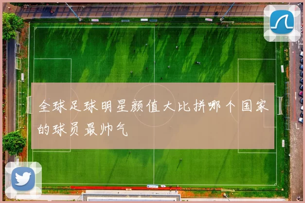 全球足球明星颜值大比拼哪个国家的球员最帅气