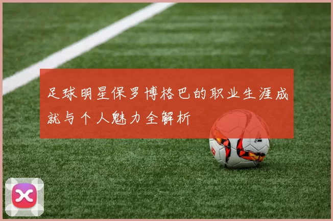 足球明星保罗博格巴的职业生涯成就与个人魅力全解析