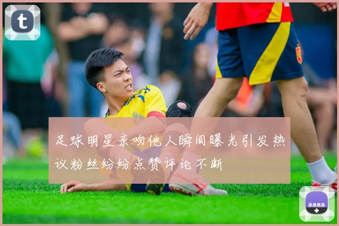 足球明星亲吻他人瞬间曝光引发热议粉丝纷纷点赞评论不断