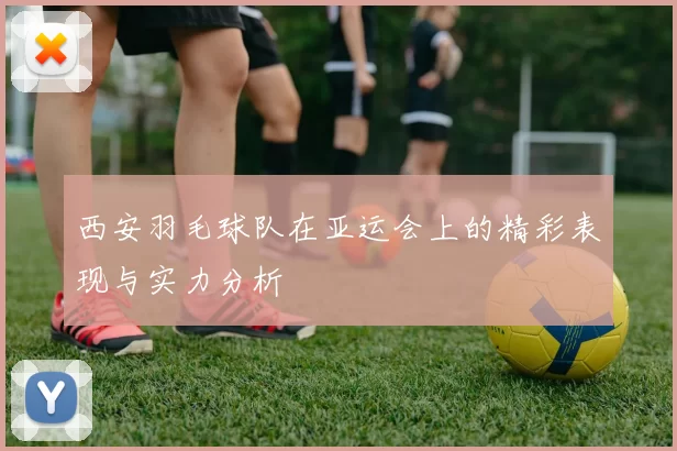 西安羽毛球队在亚运会上的精彩表现与实力分析