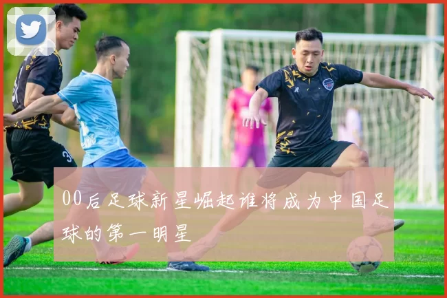 00后足球新星崛起谁将成为中国足球的第一明星