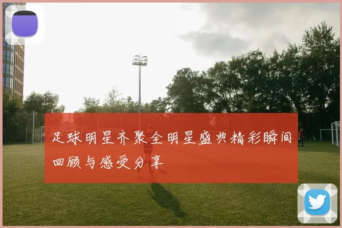 足球明星齐聚全明星盛典精彩瞬间回顾与感受分享