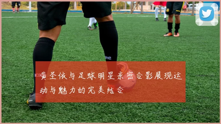 黄圣依与足球明星亲密合影展现运动与魅力的完美结合