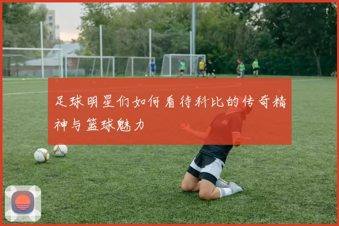 足球明星们如何看待科比的传奇精神与篮球魅力