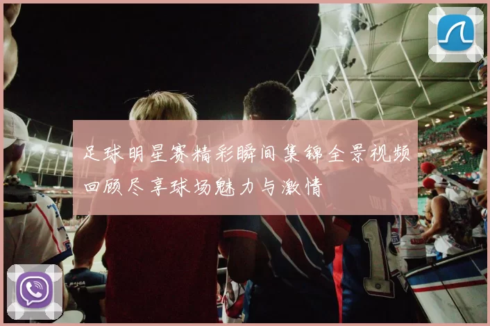 足球明星赛精彩瞬间集锦全景视频回顾尽享球场魅力与激情