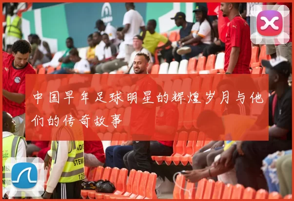 中国早年足球明星的辉煌岁月与他们的传奇故事