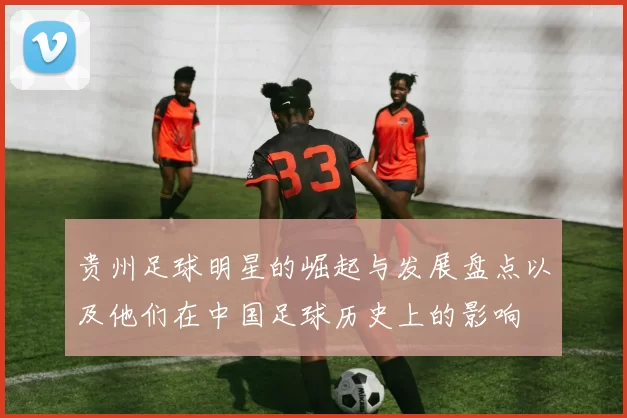 贵州足球明星的崛起与发展盘点以及他们在中国足球历史上的影响
