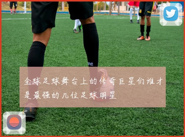全球足球舞台上的传奇巨星们谁才是最强的几位足球明星