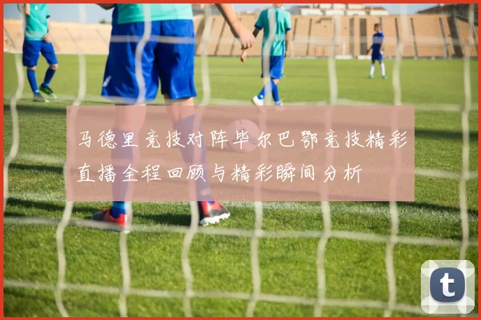 马德里竞技对阵毕尔巴鄂竞技精彩直播全程回顾与精彩瞬间分析