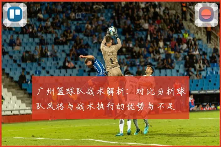 广州篮球队战术解析：对比分析球队风格与战术执行的优势与不足