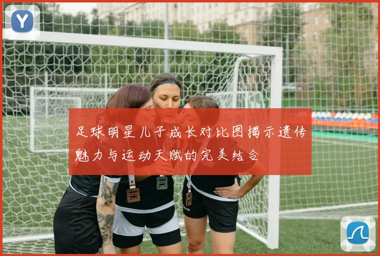 足球明星儿子成长对比图揭示遗传魅力与运动天赋的完美结合