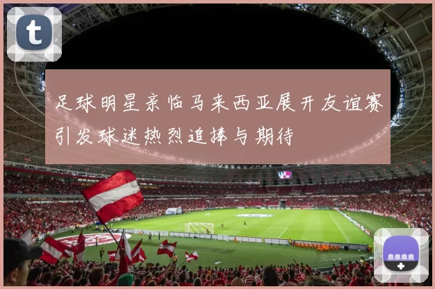 足球明星亲临马来西亚展开友谊赛引发球迷热烈追捧与期待
