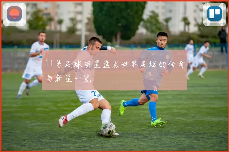 11号足球明星盘点世界足坛的传奇与新星一览