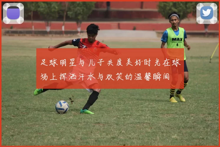 足球明星与儿子共度美好时光在球场上挥洒汗水与欢笑的温馨瞬间