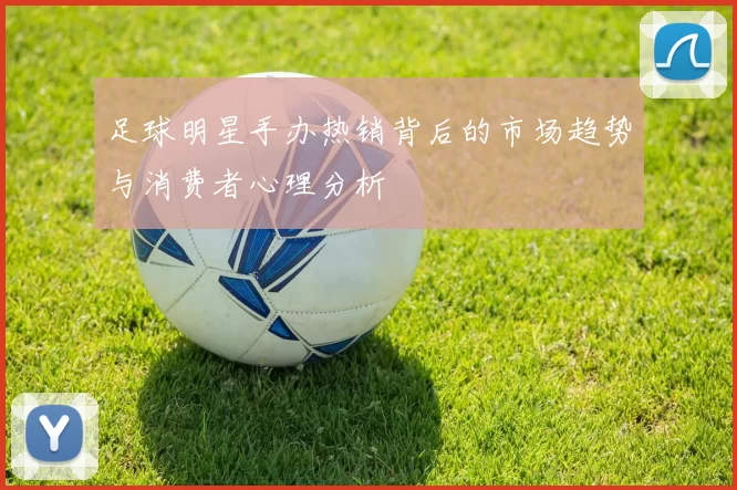 足球明星手办热销背后的市场趋势与消费者心理分析
