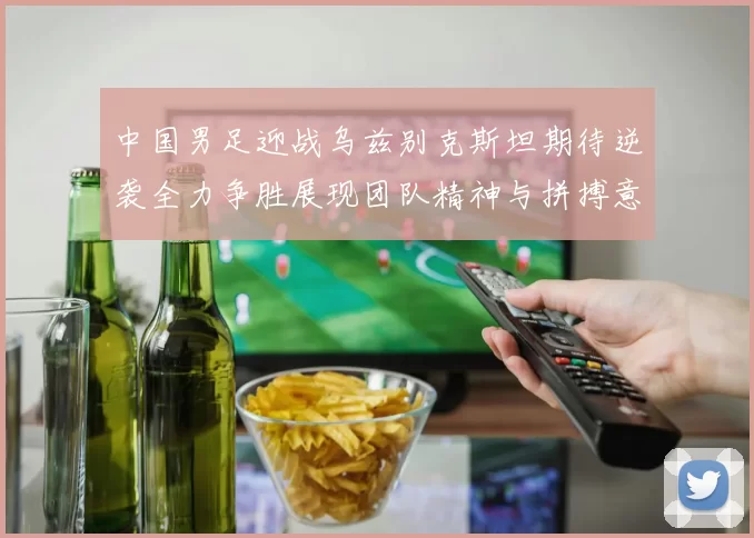 中国男足迎战乌兹别克斯坦期待逆袭全力争胜展现团队精神与拼搏意志