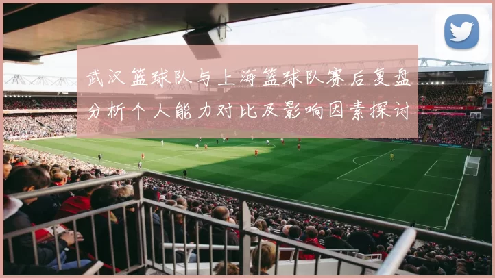 武汉篮球队与上海篮球队赛后复盘分析个人能力对比及影响因素探讨