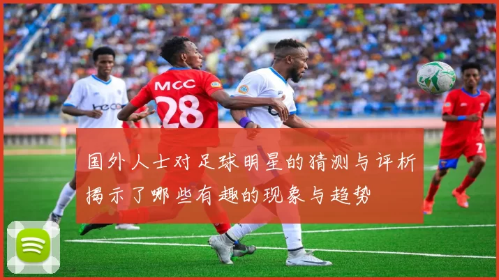 国外人士对足球明星的猜测与评析揭示了哪些有趣的现象与趋势