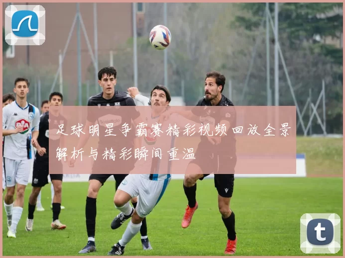 足球明星争霸赛精彩视频回放全景解析与精彩瞬间重温