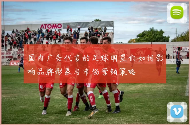 国内广告代言的足球明星们如何影响品牌形象与市场营销策略