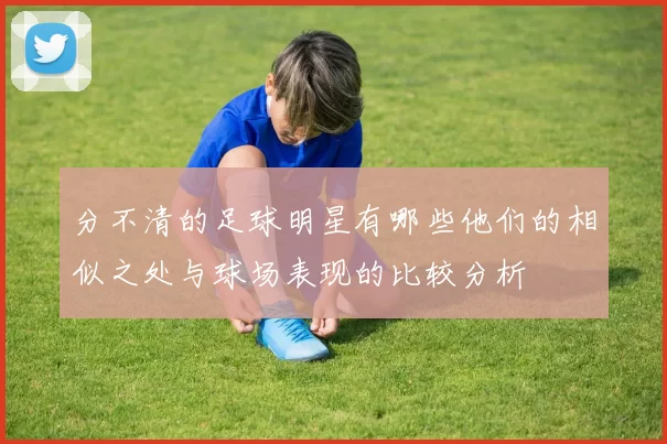 分不清的足球明星有哪些他们的相似之处与球场表现的比较分析