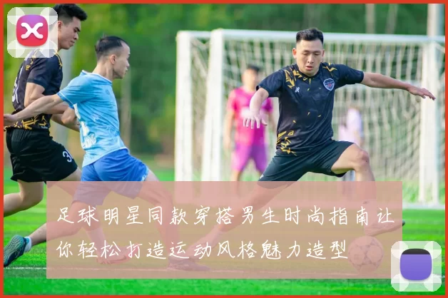 足球明星同款穿搭男生时尚指南让你轻松打造运动风格魅力造型