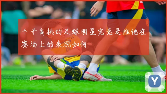 个子高挑的足球明星究竟是谁他在赛场上的表现如何