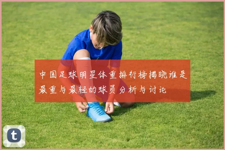 中国足球明星体重排行榜揭晓谁是最重与最轻的球员分析与讨论