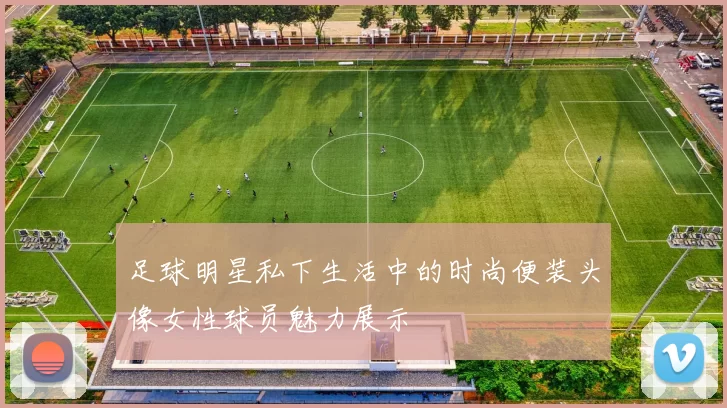 足球明星私下生活中的时尚便装头像女性球员魅力展示