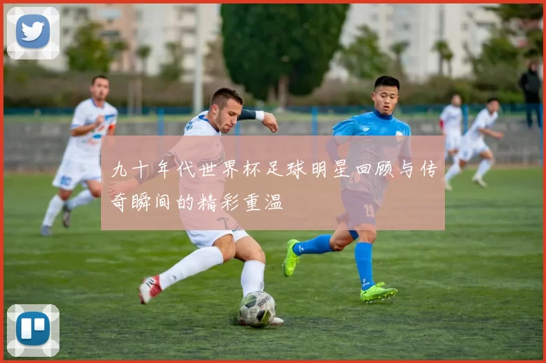 九十年代世界杯足球明星回顾与传奇瞬间的精彩重温