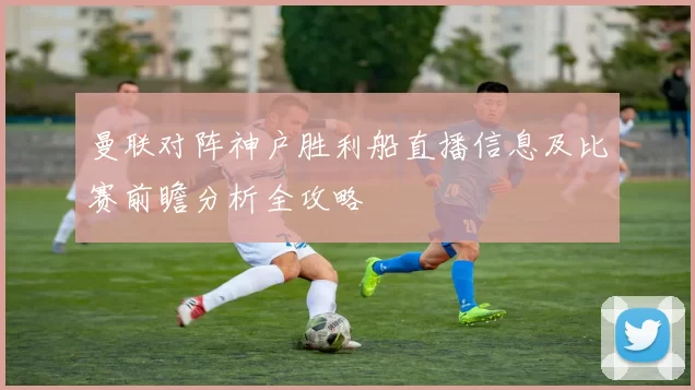 曼联对阵神户胜利船直播信息及比赛前瞻分析全攻略