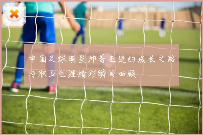 中国足球明星帅哥王楚的成长之路与职业生涯精彩瞬间回顾