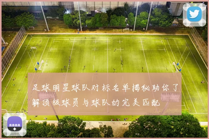 足球明星球队对标名单揭秘助你了解顶级球员与球队的完美匹配
